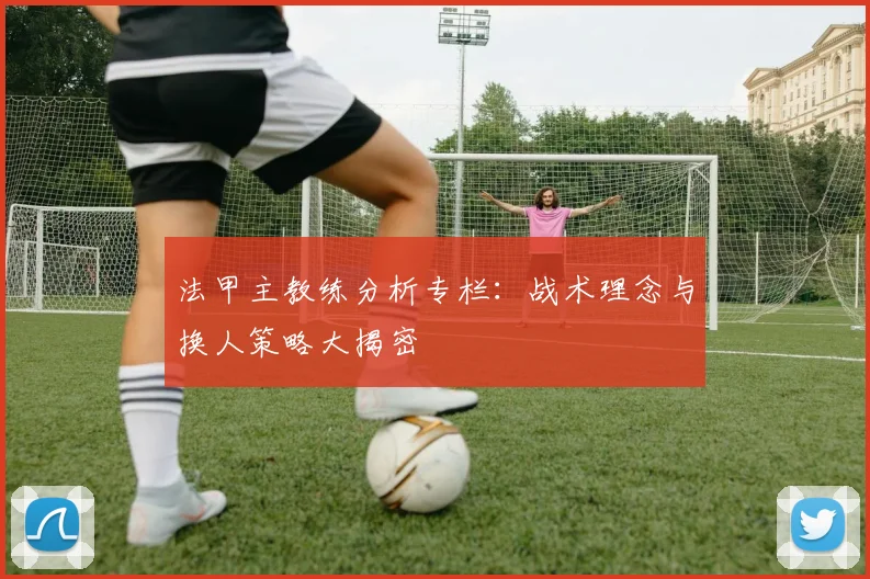 法甲主教练分析专栏：战术理念与换人策略大揭密