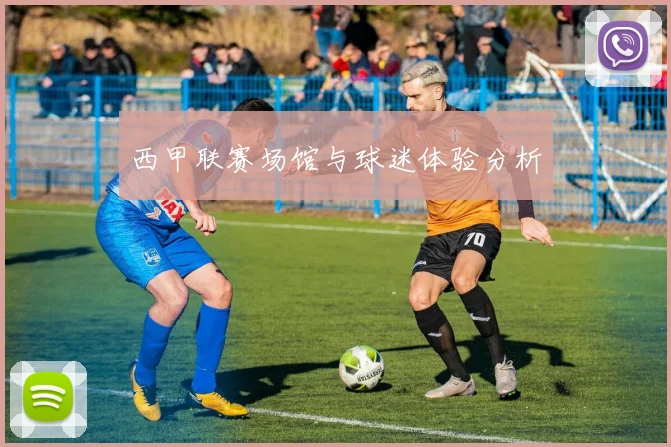 西甲联赛场馆与球迷体验分析